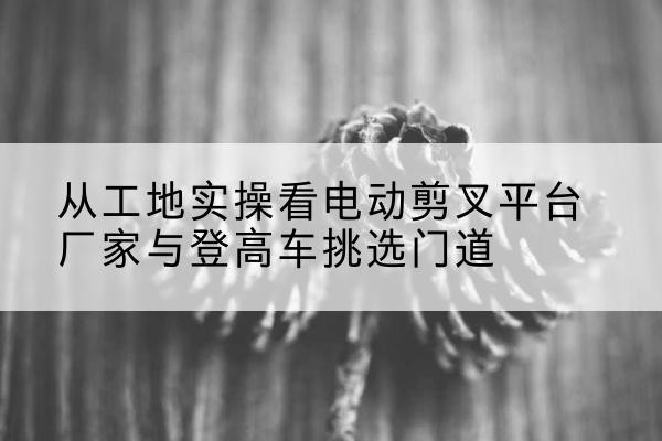 祥云电动剪叉升降平台厂家-从工地实操看电动剪叉平台厂家与登高车挑选门道