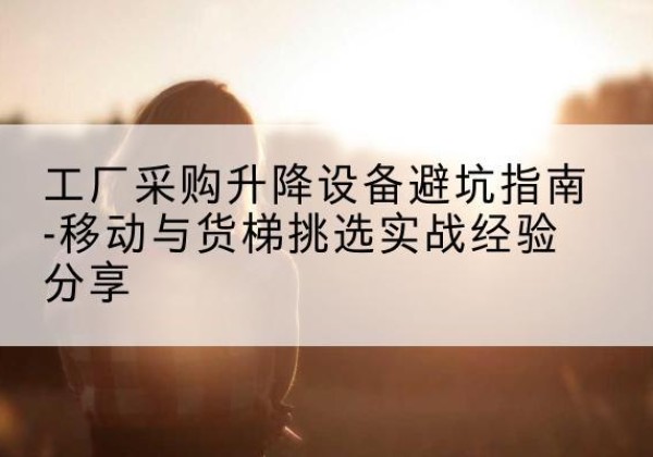 祥云移动式升降机怎么选-工厂采购升降设备避坑指南-移动与货梯挑选实战经验分享