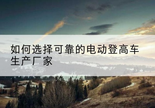 祥云电动登高车厂家-如何选择可靠的电动登高车生产厂家