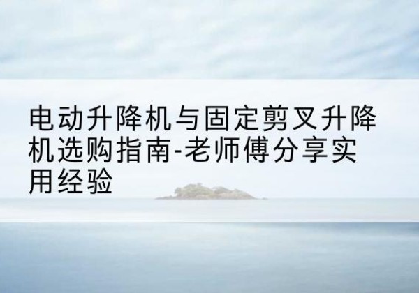祥云电动升降机怎么选-电动升降机与固定剪叉升降机选购指南-老师傅分享实用经验