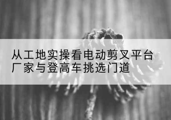 祥云电动剪叉升降平台厂家-从工地实操看电动剪叉平台厂家与登高车挑选门道
