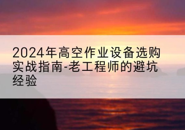 祥云高空作业升降机厂家推荐-2024年高空作业设备选购实战指南-老工程师的避坑经验