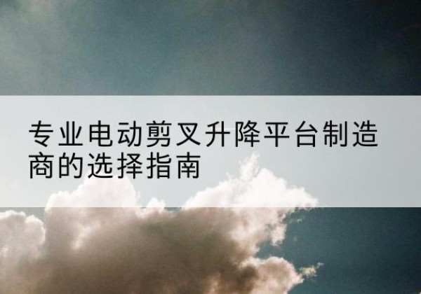 祥云电动剪叉升降平台厂家-专业电动剪叉升降平台制造商的选择指南