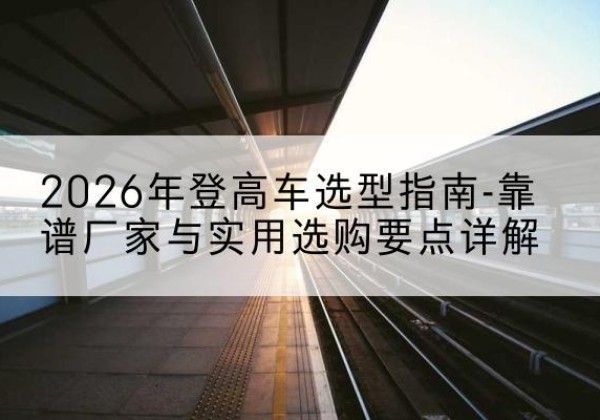 祥云登高车厂家推荐-2026年登高车选型指南-靠谱厂家与实用选购要点详解